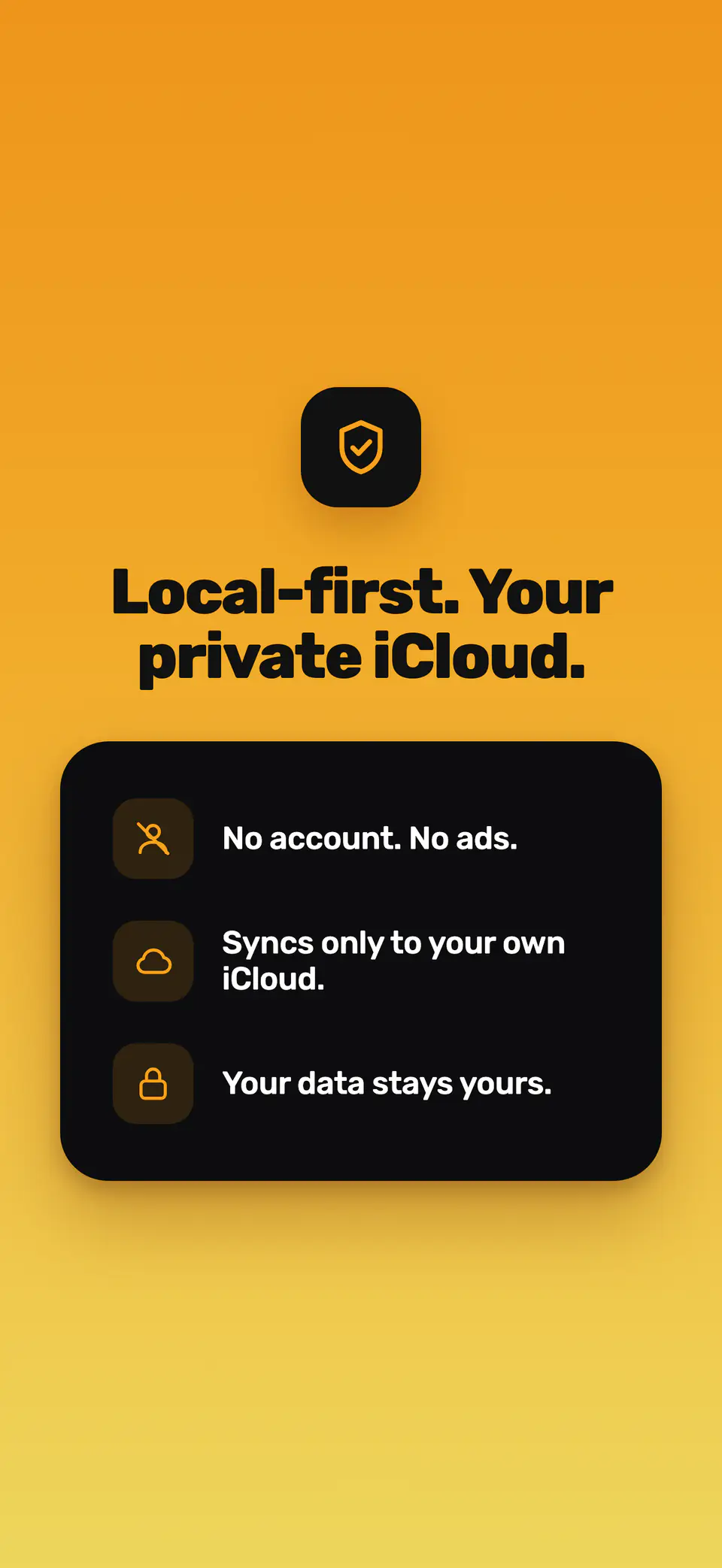 Local-first. Your private iCloud. No account. No ads. Syncs only to your own iCloud. Your data stays yours.